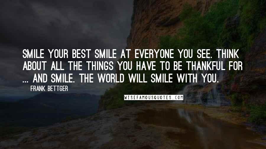 Frank Bettger Quotes: Smile your best smile at everyone you see. Think about all the things you have to be thankful for ... and smile. The world will smile with you.