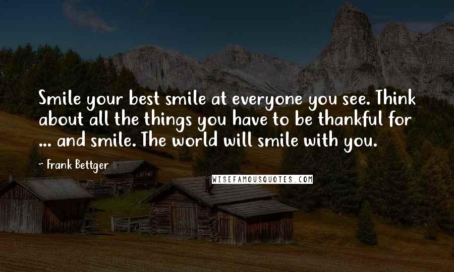 Frank Bettger Quotes: Smile your best smile at everyone you see. Think about all the things you have to be thankful for ... and smile. The world will smile with you.