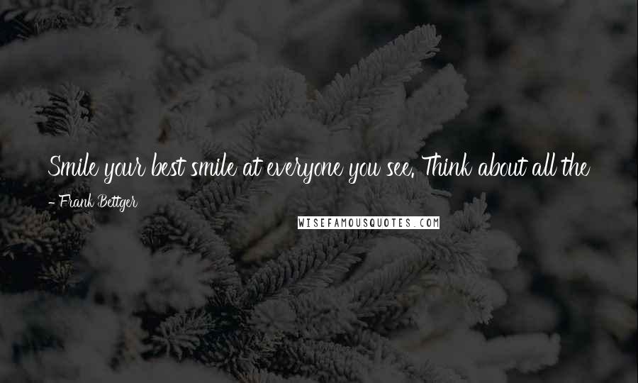 Frank Bettger Quotes: Smile your best smile at everyone you see. Think about all the things you have to be thankful for ... and smile. The world will smile with you.