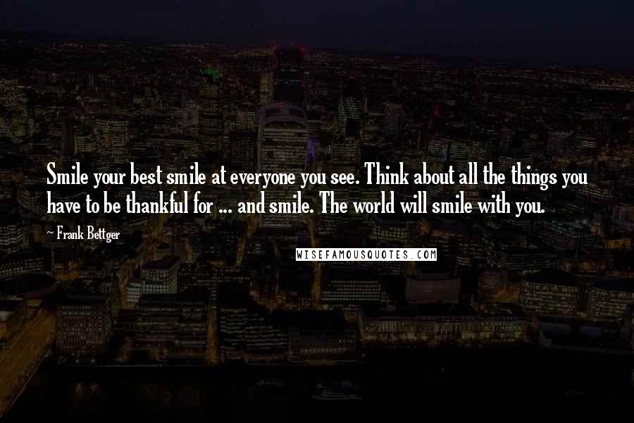 Frank Bettger Quotes: Smile your best smile at everyone you see. Think about all the things you have to be thankful for ... and smile. The world will smile with you.