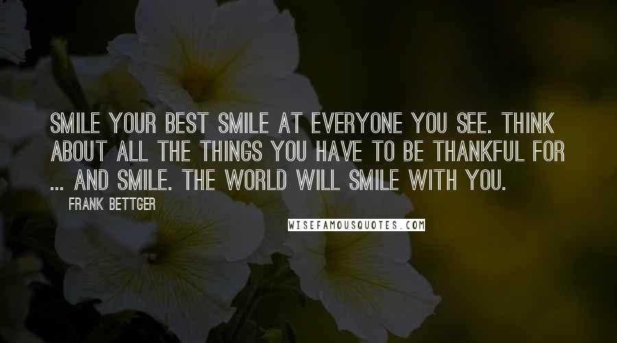 Frank Bettger Quotes: Smile your best smile at everyone you see. Think about all the things you have to be thankful for ... and smile. The world will smile with you.