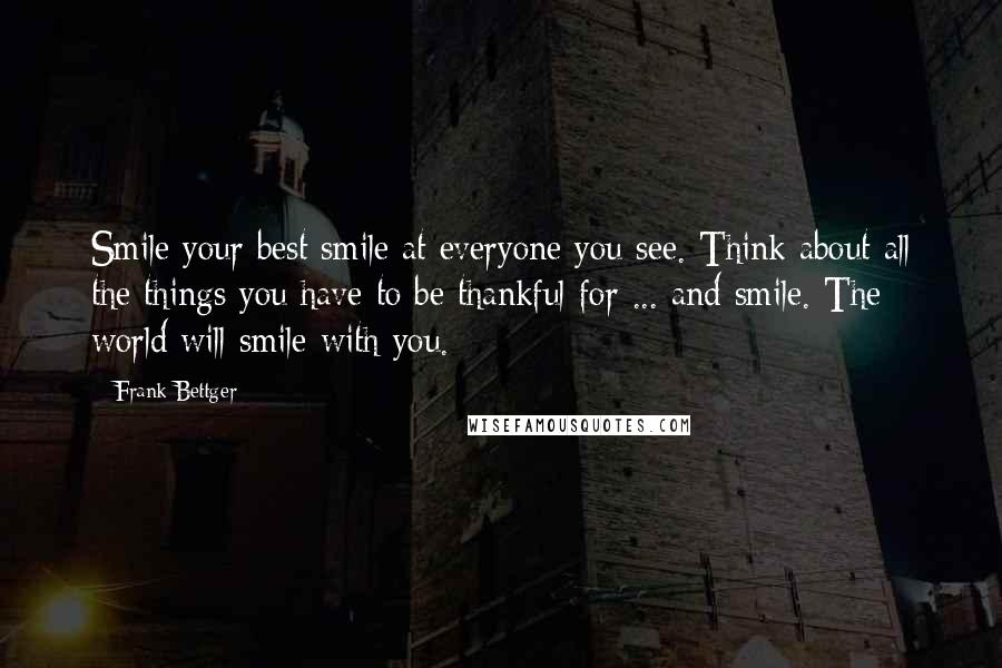 Frank Bettger Quotes: Smile your best smile at everyone you see. Think about all the things you have to be thankful for ... and smile. The world will smile with you.