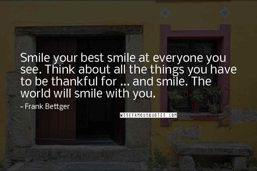 Frank Bettger Quotes: Smile your best smile at everyone you see. Think about all the things you have to be thankful for ... and smile. The world will smile with you.