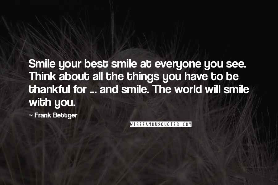 Frank Bettger Quotes: Smile your best smile at everyone you see. Think about all the things you have to be thankful for ... and smile. The world will smile with you.