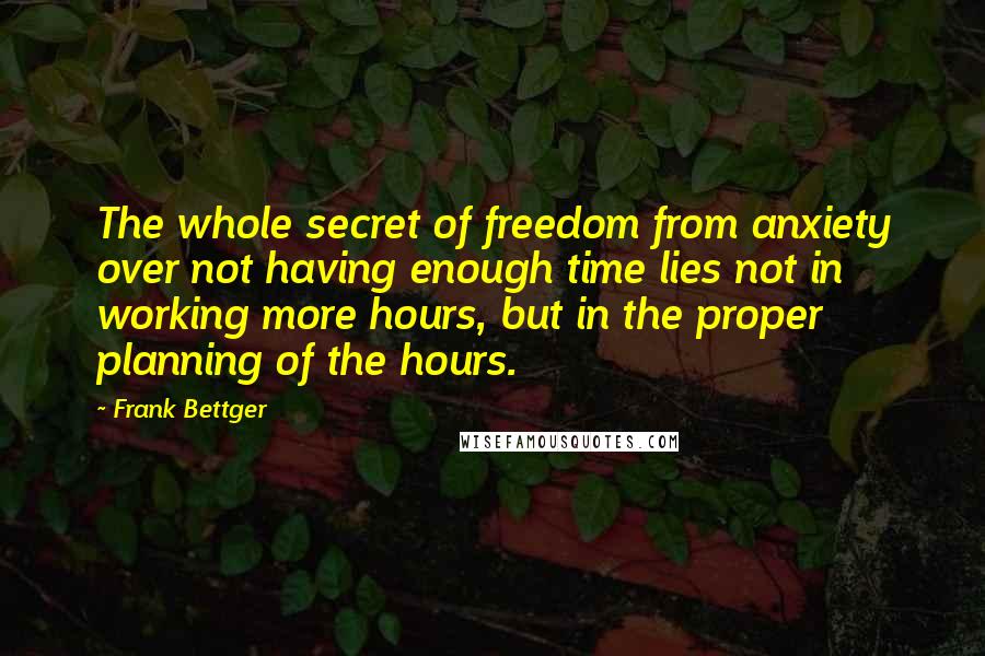 Frank Bettger Quotes: The whole secret of freedom from anxiety over not having enough time lies not in working more hours, but in the proper planning of the hours.