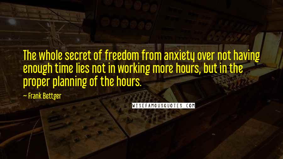 Frank Bettger Quotes: The whole secret of freedom from anxiety over not having enough time lies not in working more hours, but in the proper planning of the hours.