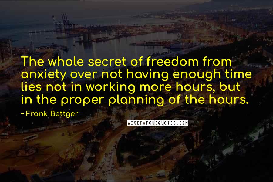 Frank Bettger Quotes: The whole secret of freedom from anxiety over not having enough time lies not in working more hours, but in the proper planning of the hours.