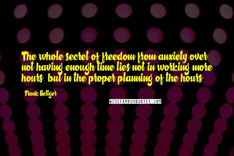 Frank Bettger Quotes: The whole secret of freedom from anxiety over not having enough time lies not in working more hours, but in the proper planning of the hours.