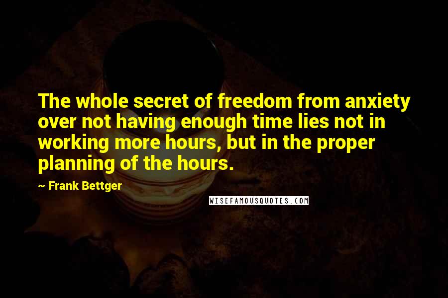 Frank Bettger Quotes: The whole secret of freedom from anxiety over not having enough time lies not in working more hours, but in the proper planning of the hours.