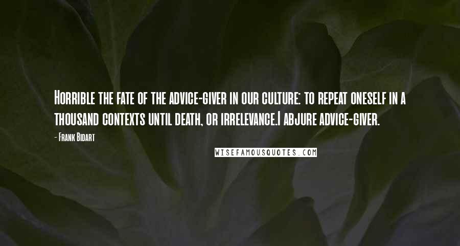 Frank Bidart Quotes: Horrible the fate of the advice-giver in our culture: to repeat oneself in a thousand contexts until death, or irrelevance.I abjure advice-giver.