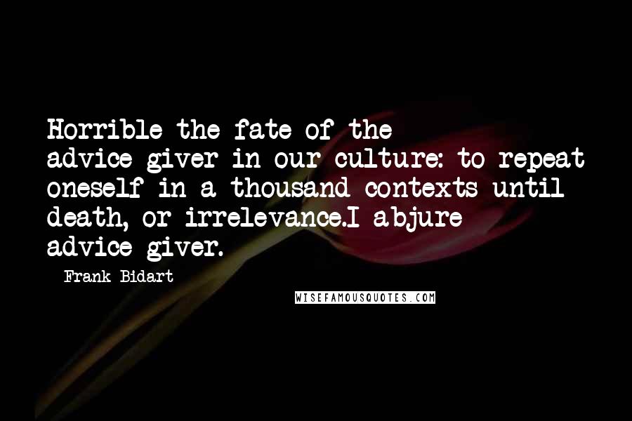 Frank Bidart Quotes: Horrible the fate of the advice-giver in our culture: to repeat oneself in a thousand contexts until death, or irrelevance.I abjure advice-giver.