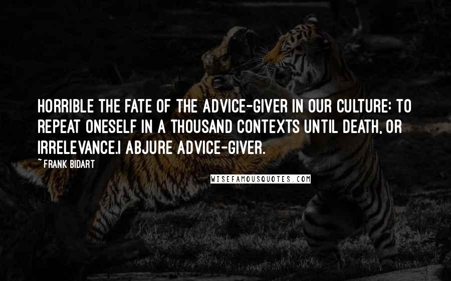 Frank Bidart Quotes: Horrible the fate of the advice-giver in our culture: to repeat oneself in a thousand contexts until death, or irrelevance.I abjure advice-giver.