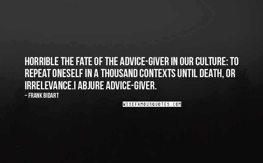 Frank Bidart Quotes: Horrible the fate of the advice-giver in our culture: to repeat oneself in a thousand contexts until death, or irrelevance.I abjure advice-giver.