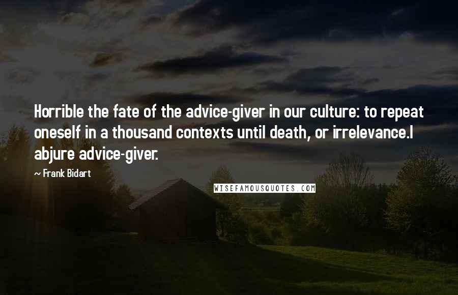 Frank Bidart Quotes: Horrible the fate of the advice-giver in our culture: to repeat oneself in a thousand contexts until death, or irrelevance.I abjure advice-giver.