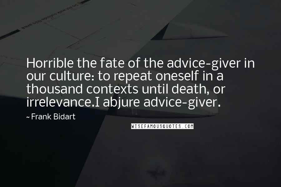 Frank Bidart Quotes: Horrible the fate of the advice-giver in our culture: to repeat oneself in a thousand contexts until death, or irrelevance.I abjure advice-giver.