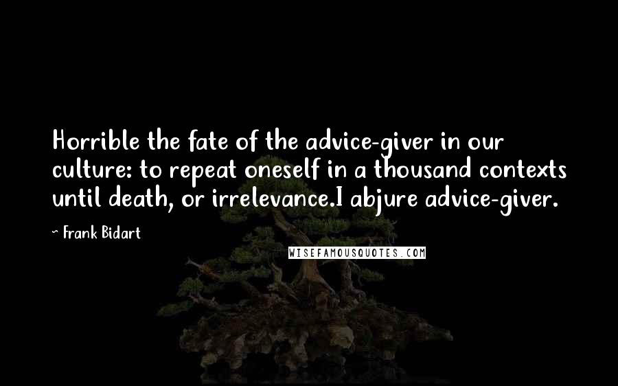 Frank Bidart Quotes: Horrible the fate of the advice-giver in our culture: to repeat oneself in a thousand contexts until death, or irrelevance.I abjure advice-giver.