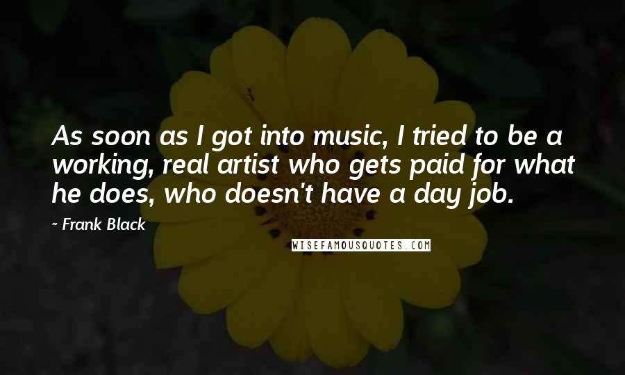 Frank Black Quotes: As soon as I got into music, I tried to be a working, real artist who gets paid for what he does, who doesn't have a day job.