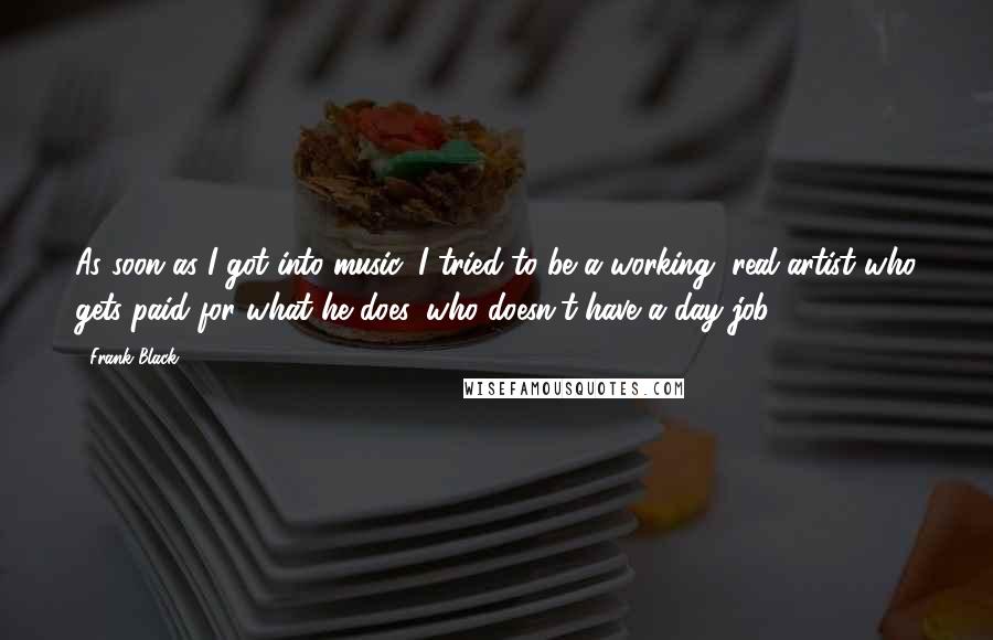 Frank Black Quotes: As soon as I got into music, I tried to be a working, real artist who gets paid for what he does, who doesn't have a day job.