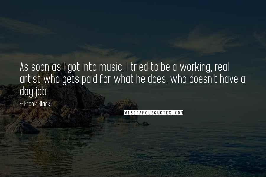 Frank Black Quotes: As soon as I got into music, I tried to be a working, real artist who gets paid for what he does, who doesn't have a day job.