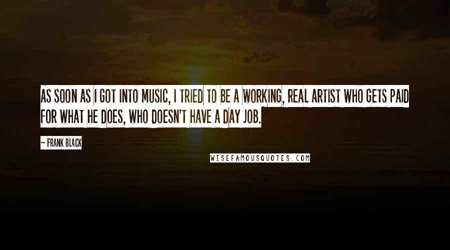 Frank Black Quotes: As soon as I got into music, I tried to be a working, real artist who gets paid for what he does, who doesn't have a day job.