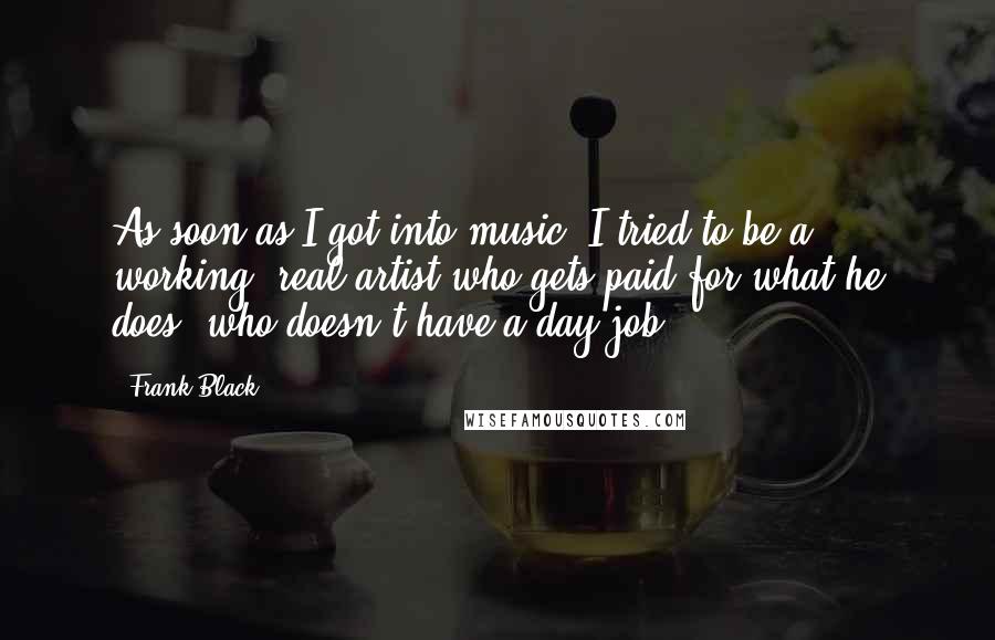 Frank Black Quotes: As soon as I got into music, I tried to be a working, real artist who gets paid for what he does, who doesn't have a day job.