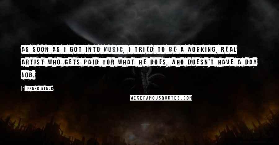 Frank Black Quotes: As soon as I got into music, I tried to be a working, real artist who gets paid for what he does, who doesn't have a day job.