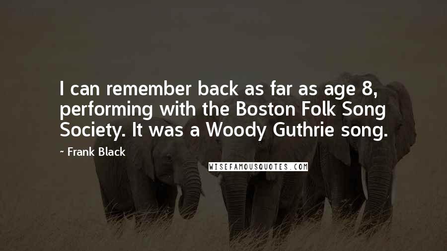 Frank Black Quotes: I can remember back as far as age 8, performing with the Boston Folk Song Society. It was a Woody Guthrie song.