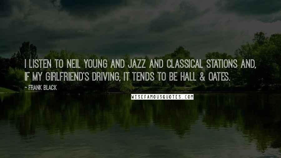 Frank Black Quotes: I listen to Neil Young and jazz and classical stations and, if my girlfriend's driving, it tends to be Hall & Oates.