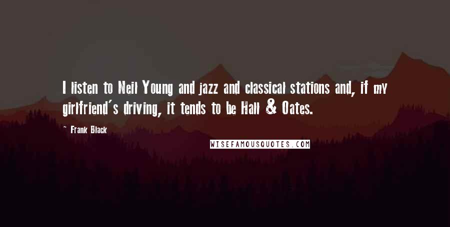 Frank Black Quotes: I listen to Neil Young and jazz and classical stations and, if my girlfriend's driving, it tends to be Hall & Oates.