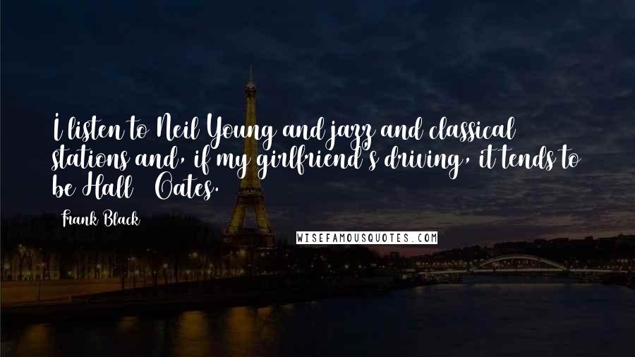 Frank Black Quotes: I listen to Neil Young and jazz and classical stations and, if my girlfriend's driving, it tends to be Hall & Oates.