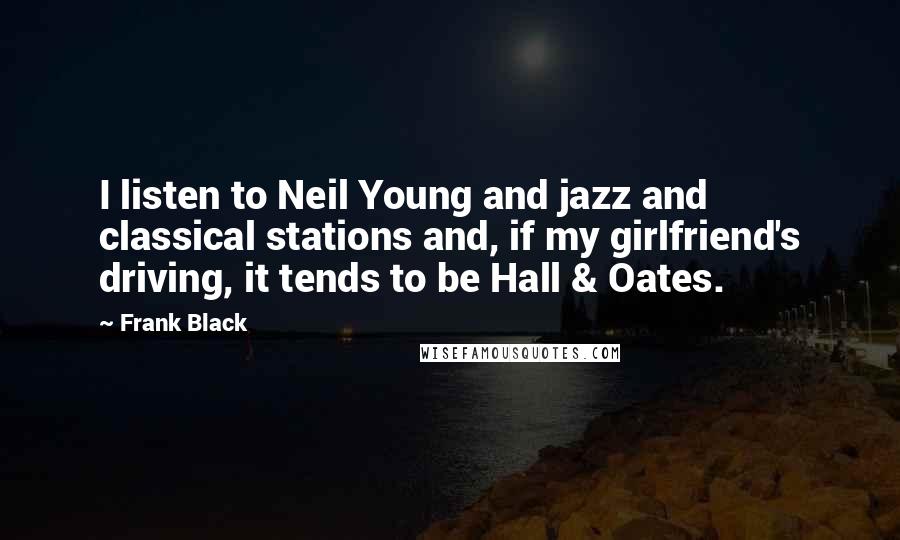 Frank Black Quotes: I listen to Neil Young and jazz and classical stations and, if my girlfriend's driving, it tends to be Hall & Oates.