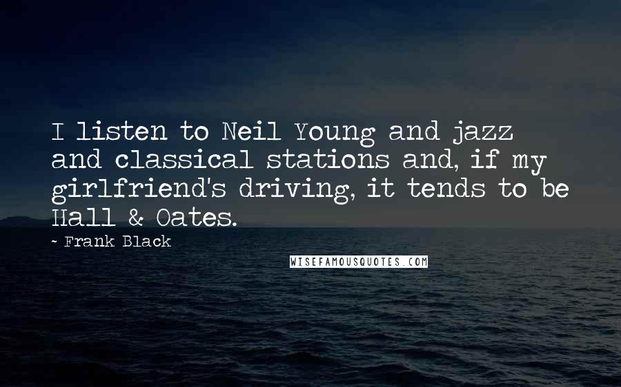 Frank Black Quotes: I listen to Neil Young and jazz and classical stations and, if my girlfriend's driving, it tends to be Hall & Oates.