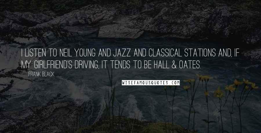 Frank Black Quotes: I listen to Neil Young and jazz and classical stations and, if my girlfriend's driving, it tends to be Hall & Oates.