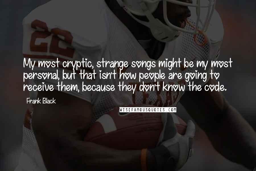 Frank Black Quotes: My most cryptic, strange songs might be my most personal, but that isn't how people are going to receive them, because they don't know the code.