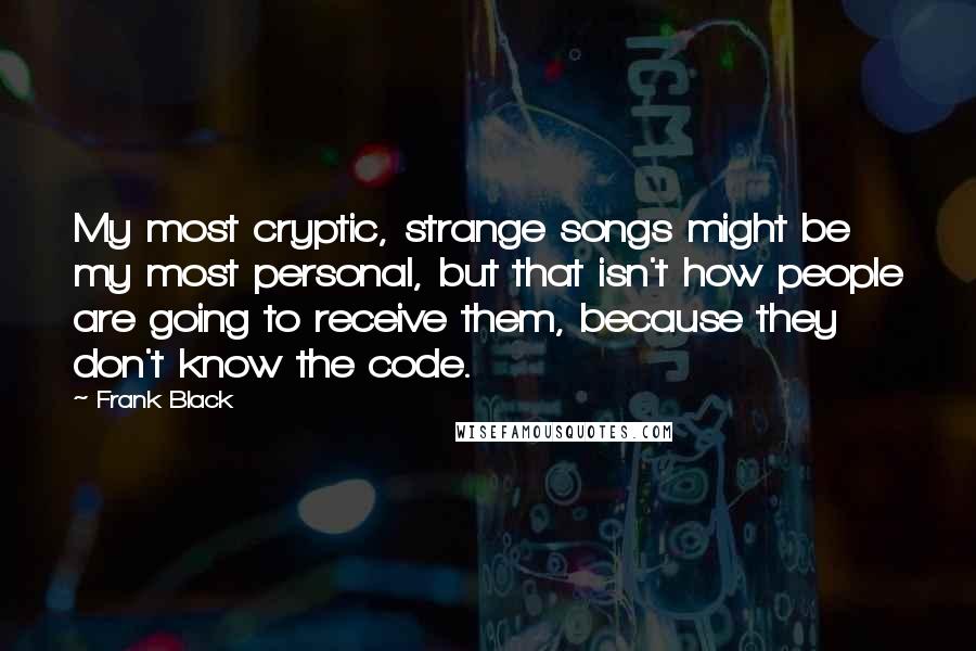 Frank Black Quotes: My most cryptic, strange songs might be my most personal, but that isn't how people are going to receive them, because they don't know the code.