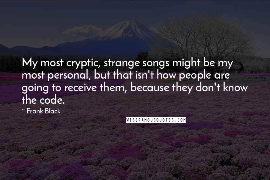 Frank Black Quotes: My most cryptic, strange songs might be my most personal, but that isn't how people are going to receive them, because they don't know the code.