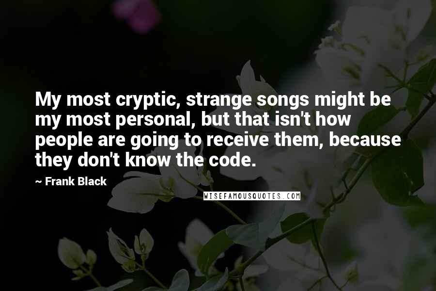 Frank Black Quotes: My most cryptic, strange songs might be my most personal, but that isn't how people are going to receive them, because they don't know the code.