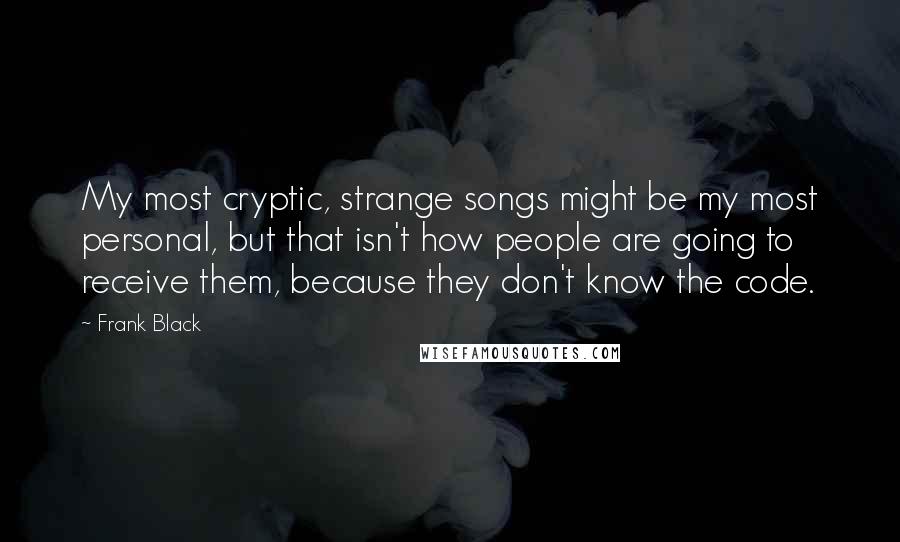 Frank Black Quotes: My most cryptic, strange songs might be my most personal, but that isn't how people are going to receive them, because they don't know the code.