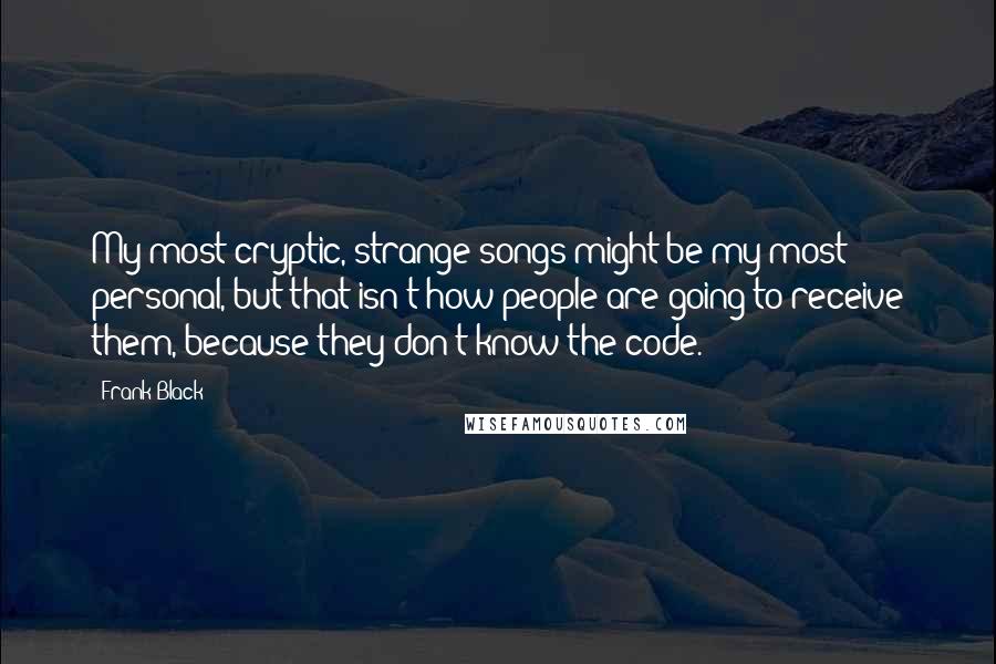 Frank Black Quotes: My most cryptic, strange songs might be my most personal, but that isn't how people are going to receive them, because they don't know the code.