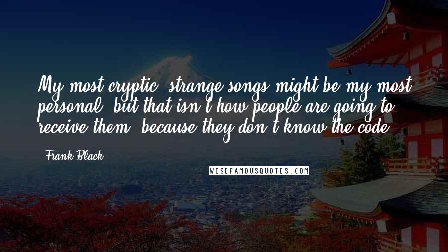 Frank Black Quotes: My most cryptic, strange songs might be my most personal, but that isn't how people are going to receive them, because they don't know the code.