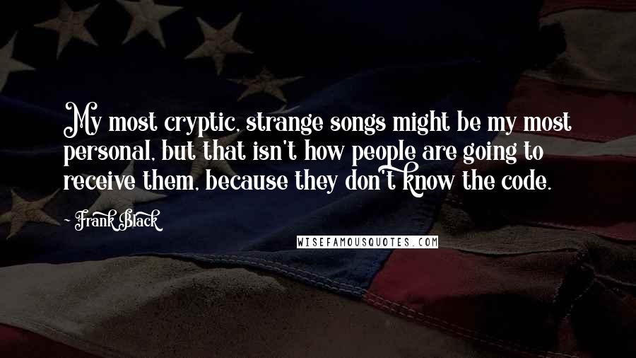 Frank Black Quotes: My most cryptic, strange songs might be my most personal, but that isn't how people are going to receive them, because they don't know the code.