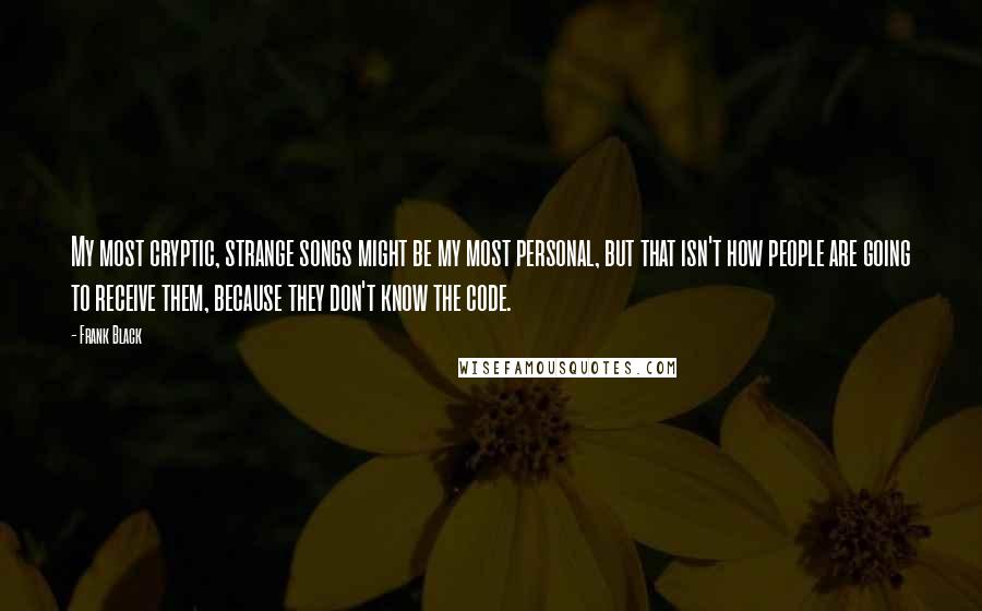 Frank Black Quotes: My most cryptic, strange songs might be my most personal, but that isn't how people are going to receive them, because they don't know the code.