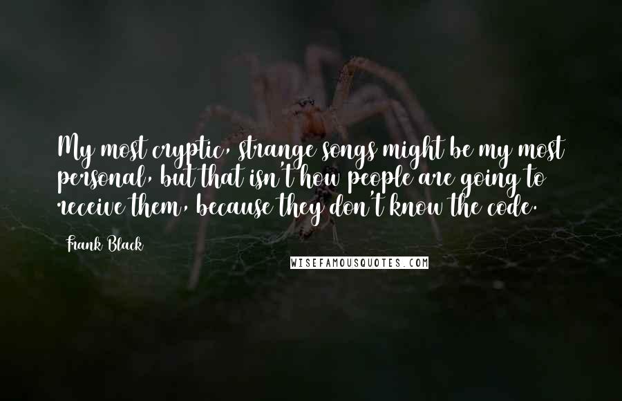 Frank Black Quotes: My most cryptic, strange songs might be my most personal, but that isn't how people are going to receive them, because they don't know the code.