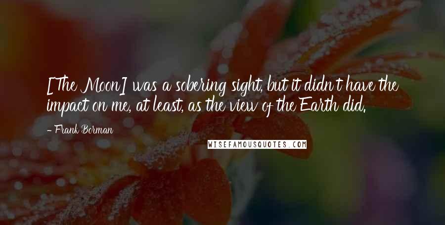 Frank Borman Quotes: [The Moon] was a sobering sight, but it didn't have the impact on me, at least, as the view of the Earth did.