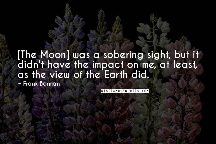 Frank Borman Quotes: [The Moon] was a sobering sight, but it didn't have the impact on me, at least, as the view of the Earth did.