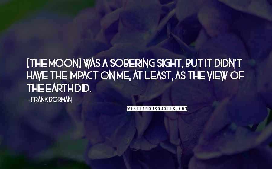 Frank Borman Quotes: [The Moon] was a sobering sight, but it didn't have the impact on me, at least, as the view of the Earth did.