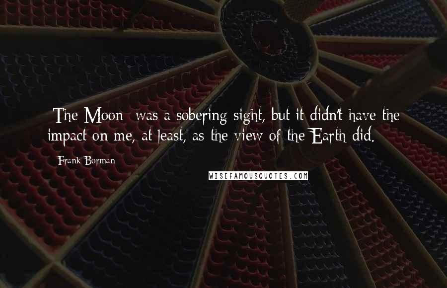 Frank Borman Quotes: [The Moon] was a sobering sight, but it didn't have the impact on me, at least, as the view of the Earth did.