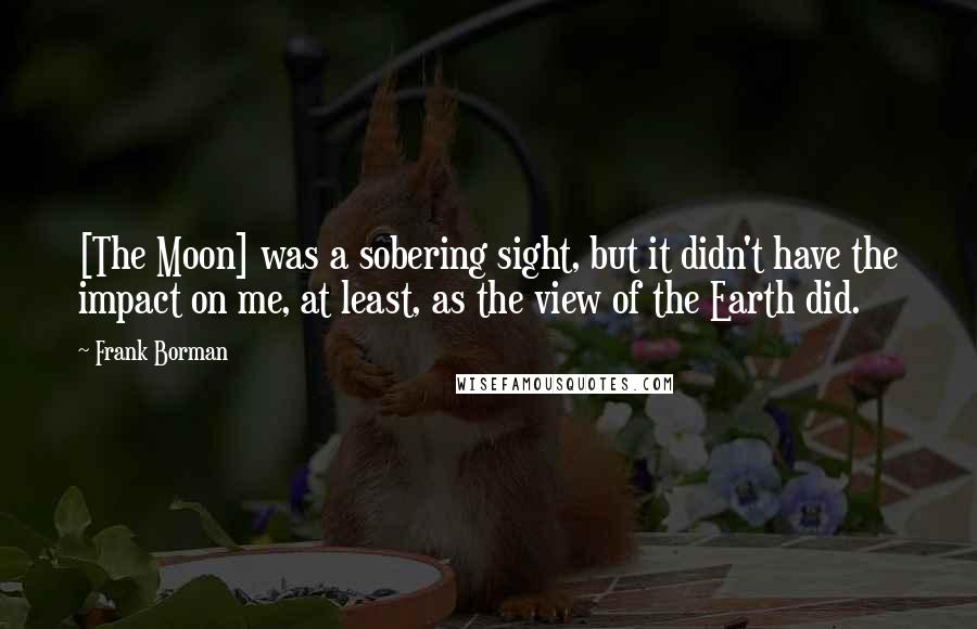 Frank Borman Quotes: [The Moon] was a sobering sight, but it didn't have the impact on me, at least, as the view of the Earth did.