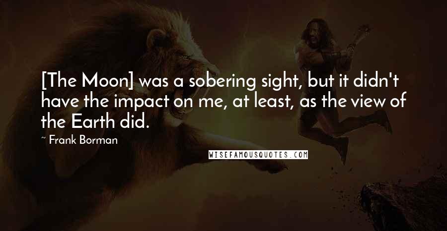 Frank Borman Quotes: [The Moon] was a sobering sight, but it didn't have the impact on me, at least, as the view of the Earth did.