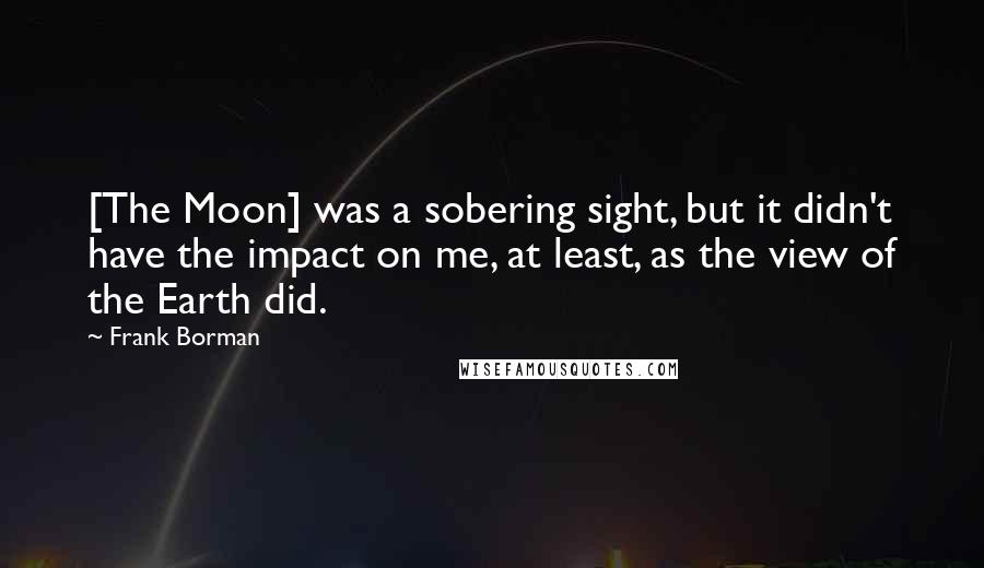 Frank Borman Quotes: [The Moon] was a sobering sight, but it didn't have the impact on me, at least, as the view of the Earth did.